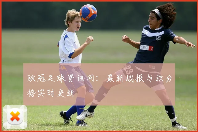 欧冠足球资讯网：最新战报与积分榜实时更新