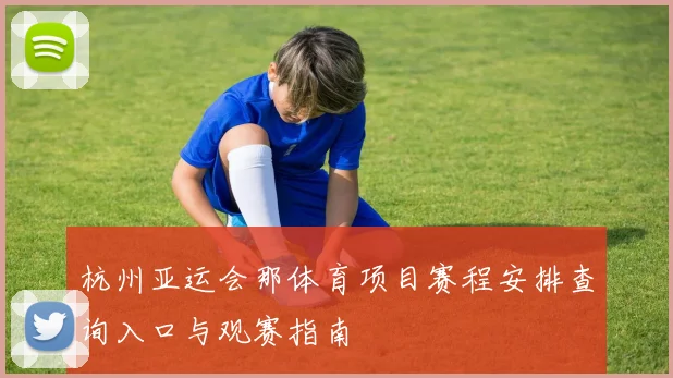杭州亚运会那体育项目赛程安排查询入口与观赛指南