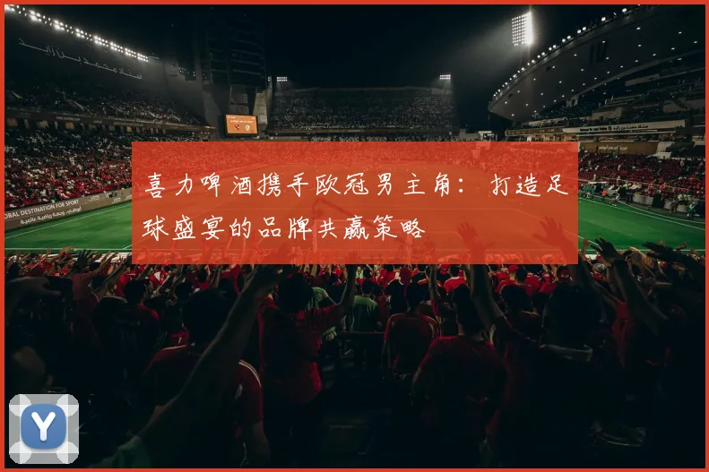 喜力啤酒携手欧冠男主角：打造足球盛宴的品牌共赢策略