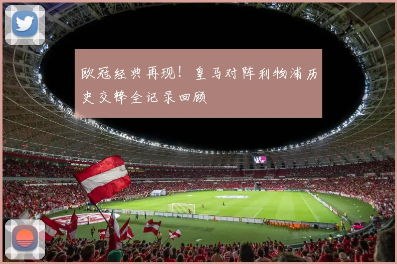 欧冠经典再现！皇马对阵利物浦历史交锋全记录回顾