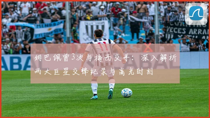 姆巴佩曾3次与梅西交手：深入解析两大巨星交锋纪录与高光时刻