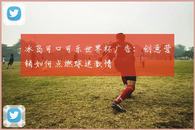 冰岛可口可乐世界杯广告：创意营销如何点燃球迷激情
