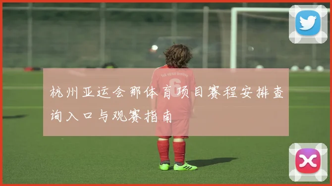 杭州亚运会那体育项目赛程安排查询入口与观赛指南