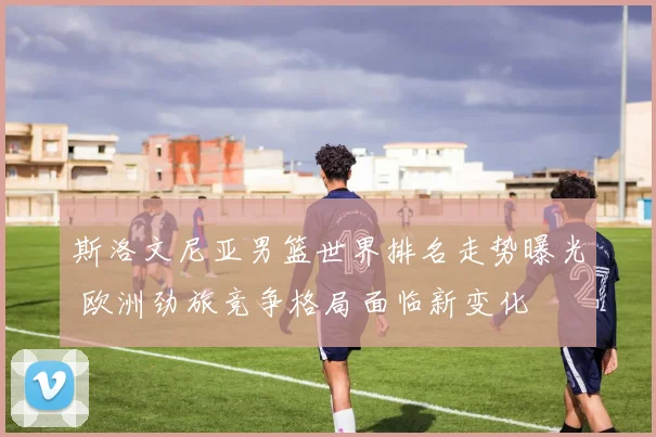 斯洛文尼亚男篮世界排名走势曝光 欧洲劲旅竞争格局面临新变化