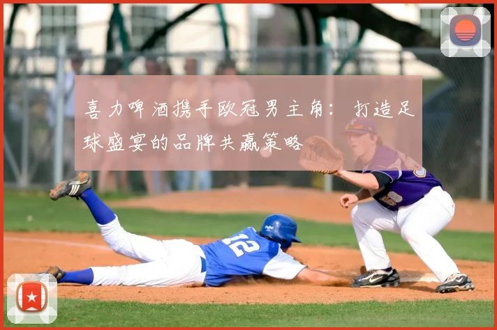 喜力啤酒携手欧冠男主角：打造足球盛宴的品牌共赢策略