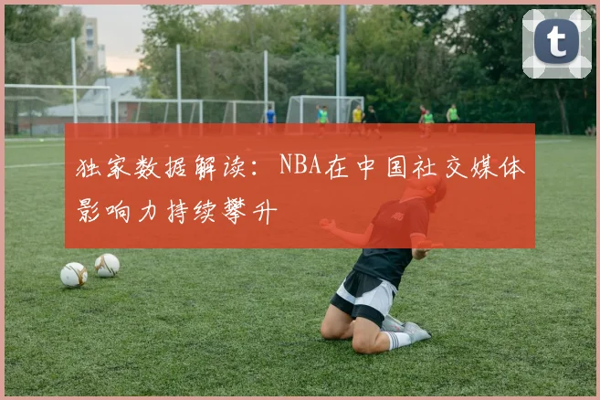 独家数据解读：NBA在中国社交媒体影响力持续攀升