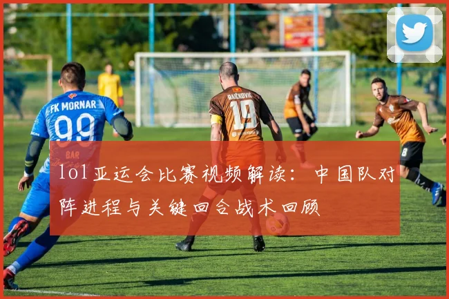 lol亚运会比赛视频解读：中国队对阵进程与关键回合战术回顾