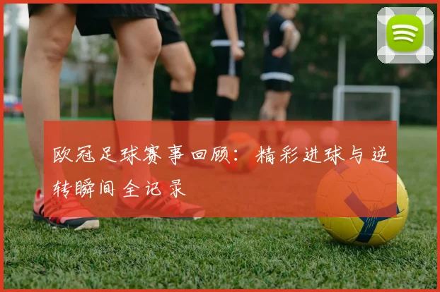 欧冠足球赛事回顾：精彩进球与逆转瞬间全记录