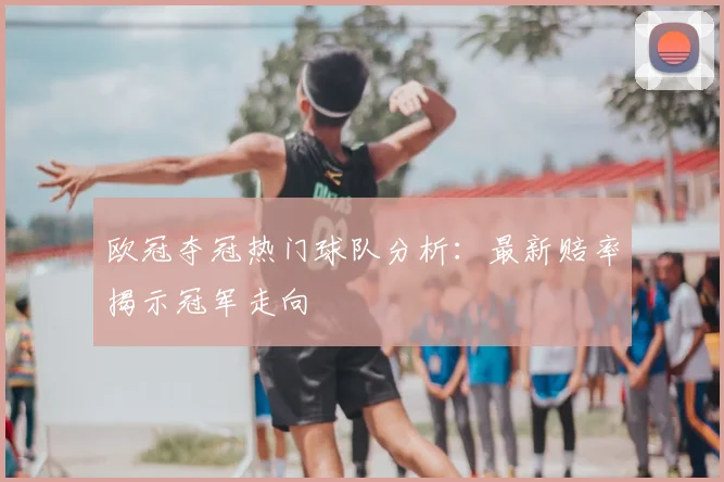欧冠夺冠热门球队分析：最新赔率揭示冠军走向