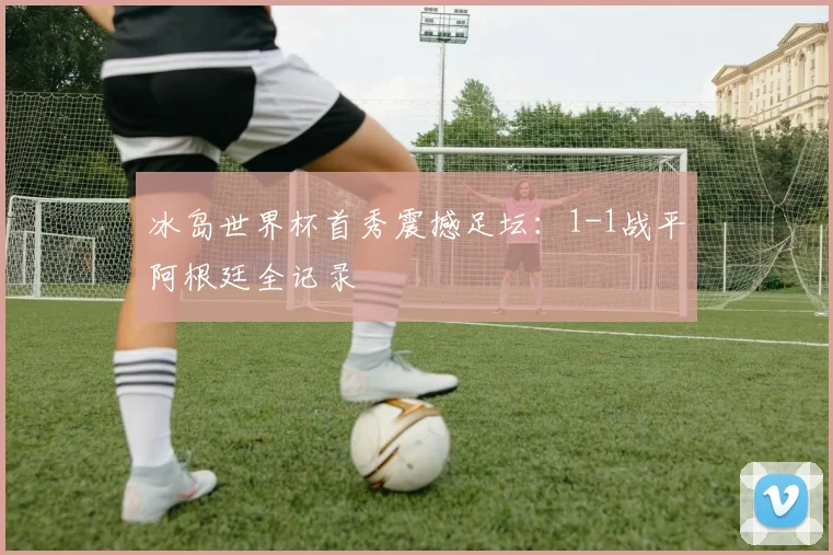 冰岛世界杯首秀震撼足坛：1-1战平阿根廷全记录